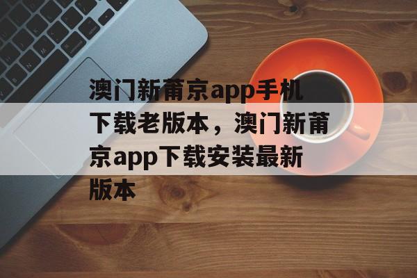 澳门新莆京app手机下载老版本，澳门新莆京app下载安装最新版本